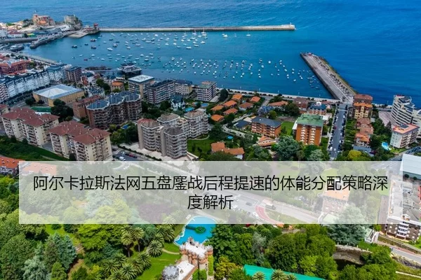 阿尔卡拉斯法网五盘鏖战后程提速的体能分配策略深度解析