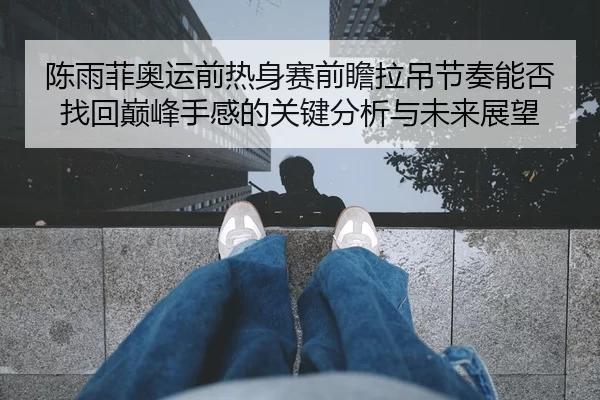 陈雨菲奥运前热身赛前瞻拉吊节奏能否找回巅峰手感的关键分析与未来展望