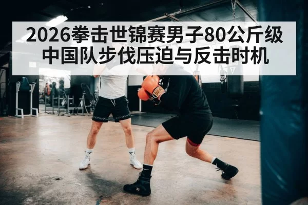 2026拳击世锦赛男子80公斤级 中国队步伐压迫与反击时机